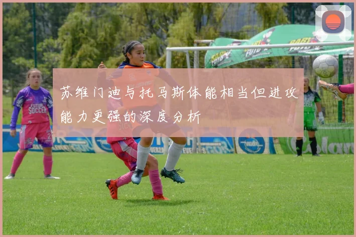 苏维门迪与托马斯体能相当但进攻能力更强的深度分析