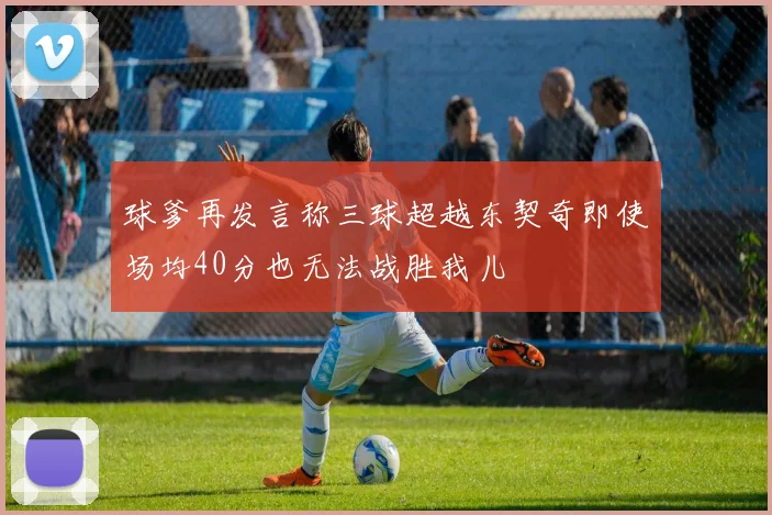 球爹再发言称三球超越东契奇即使场均40分也无法战胜我儿