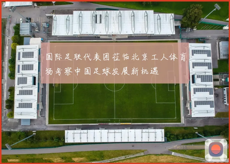 国际足联代表团莅临北京工人体育场考察中国足球发展新机遇