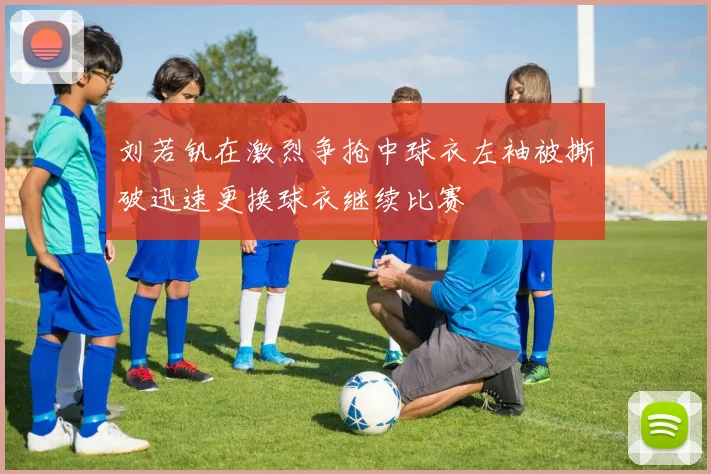 刘若钒在激烈争抢中球衣左袖被撕破迅速更换球衣继续比赛