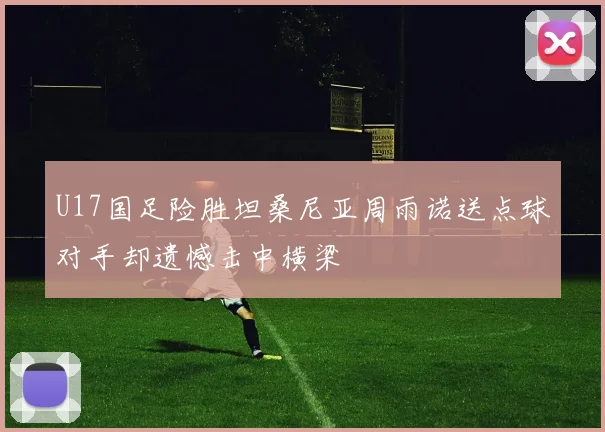 U17国足险胜坦桑尼亚周雨诺送点球对手却遗憾击中横梁
