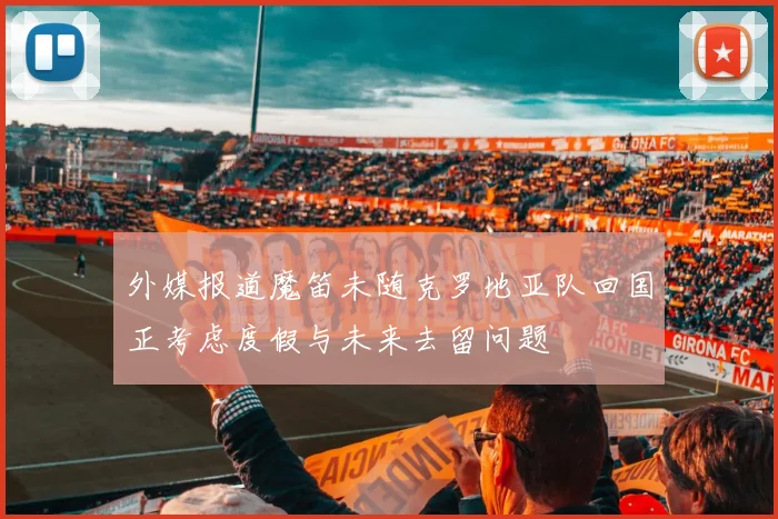 外媒报道魔笛未随克罗地亚队回国正考虑度假与未来去留问题