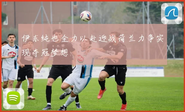 伊东纯也全力以赴迎战荷兰力争实现夺冠梦想