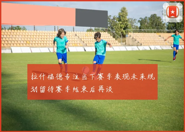 拉什福德专注当下赛季表现未来规划留待赛季结束后再谈