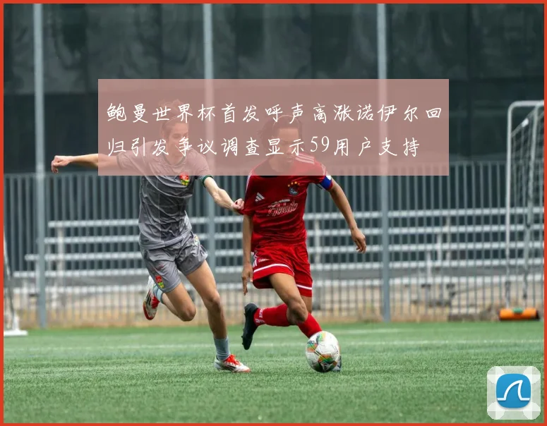 鲍曼世界杯首发呼声高涨诺伊尔回归引发争议调查显示59用户支持
