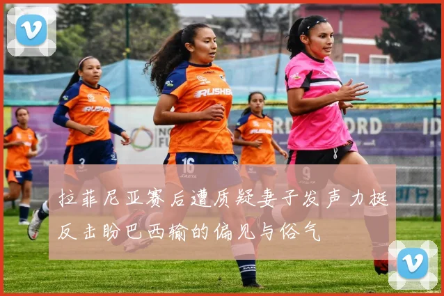 拉菲尼亚赛后遭质疑妻子发声力挺反击盼巴西输的偏见与俗气