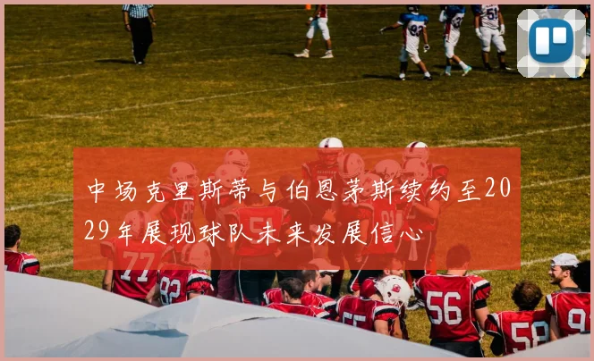 中场克里斯蒂与伯恩茅斯续约至2029年展现球队未来发展信心