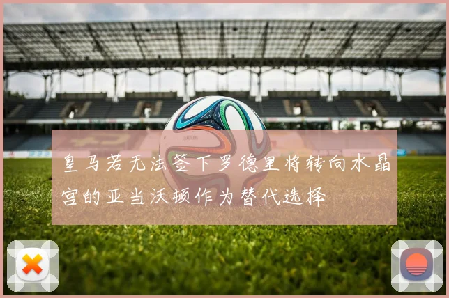 皇马若无法签下罗德里将转向水晶宫的亚当沃顿作为替代选择