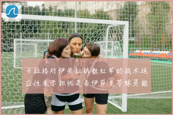 卡拉格对伊劳拉执教红军的战术适应性表示担忧是否伊萨克等球员能融入
