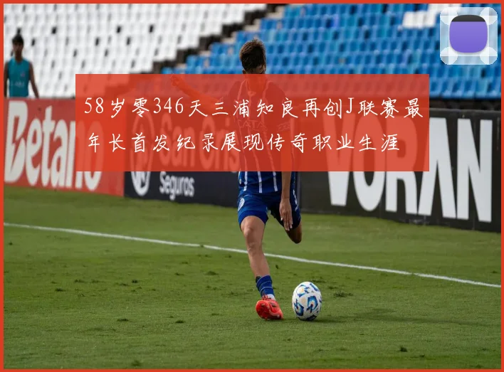 58岁零346天三浦知良再创J联赛最年长首发纪录展现传奇职业生涯