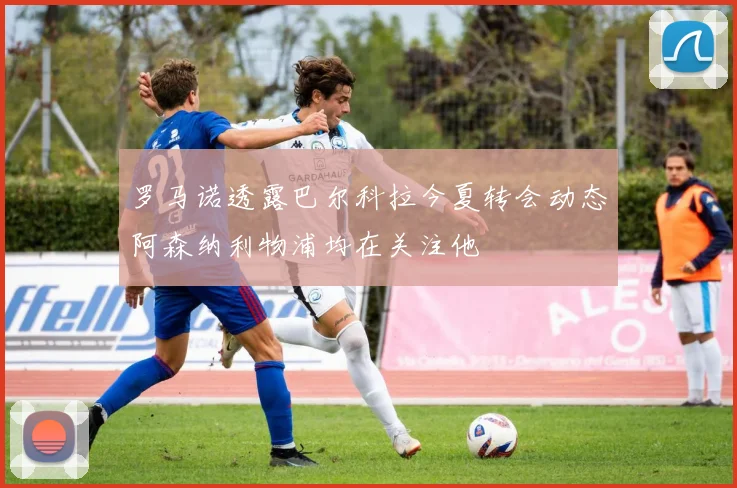 罗马诺透露巴尔科拉今夏转会动态阿森纳利物浦均在关注他