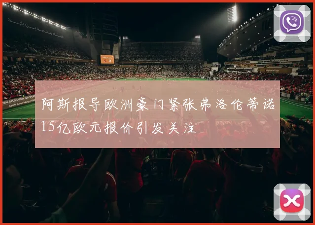 阿斯报导欧洲豪门紧张弗洛伦蒂诺15亿欧元报价引发关注