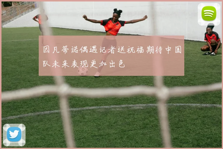 因凡蒂诺偶遇记者送祝福期待中国队未来表现更加出色