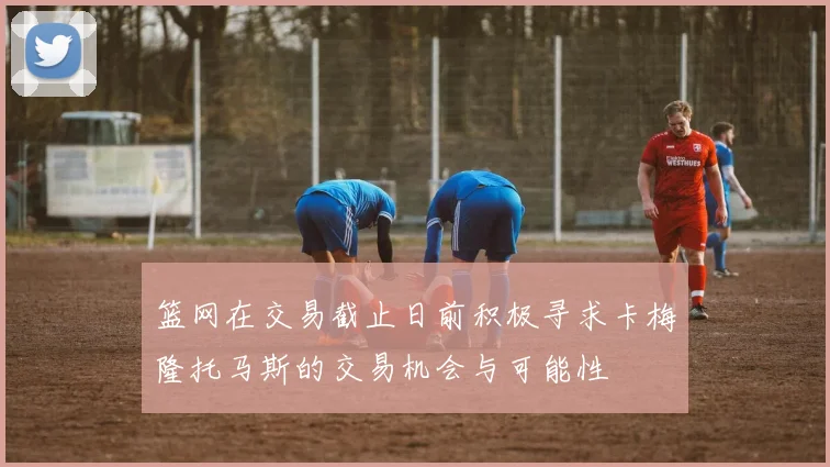 篮网在交易截止日前积极寻求卡梅隆托马斯的交易机会与可能性