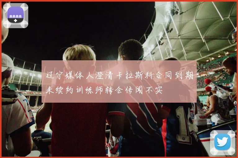 辽宁媒体人澄清卡拉斯科合同到期未续约训练师转会传闻不实