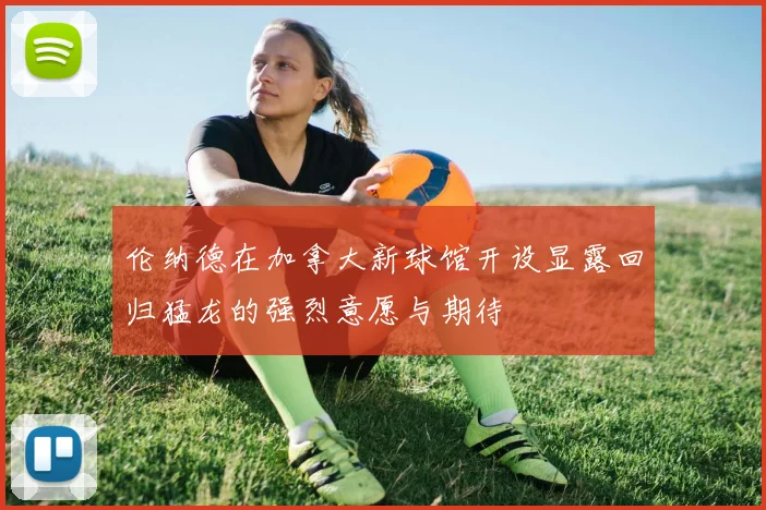 伦纳德在加拿大新球馆开设显露回归猛龙的强烈意愿与期待