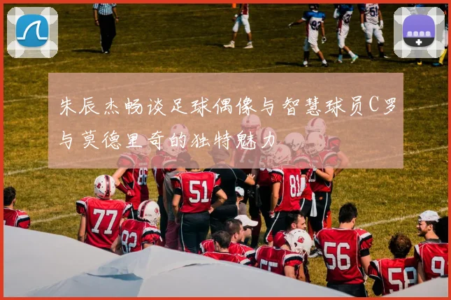 朱辰杰畅谈足球偶像与智慧球员C罗与莫德里奇的独特魅力