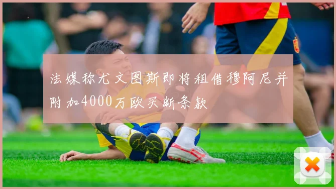 法媒称尤文图斯即将租借穆阿尼并附加4000万欧买断条款