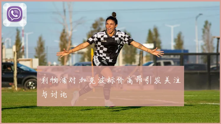 利物浦对加克波标价高昂引发关注与讨论