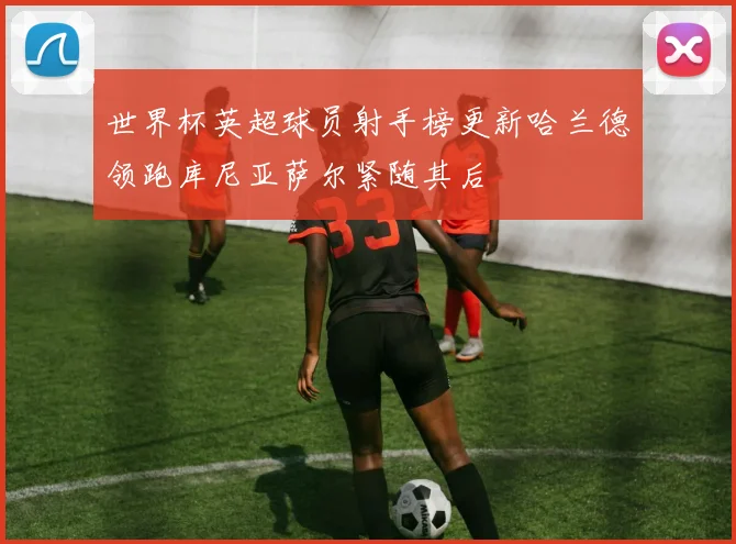 世界杯英超球员射手榜更新哈兰德领跑库尼亚萨尔紧随其后