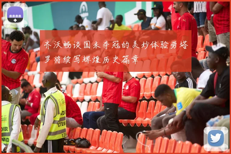 齐沃畅谈国米夺冠的美妙体验劳塔罗将续写辉煌历史篇章